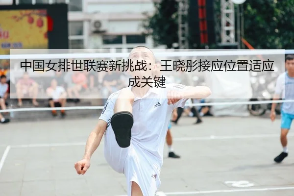 中国女排世联赛新挑战：王晓彤接应位置适应成关键