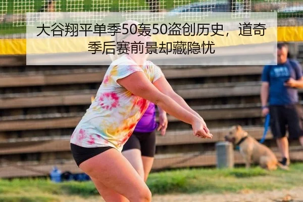 大谷翔平单季50轰50盗创历史，道奇季后赛前景却藏隐忧