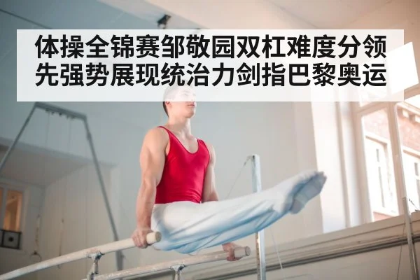 体操全锦赛邹敬园双杠难度分领先强势展现统治力剑指巴黎奥运