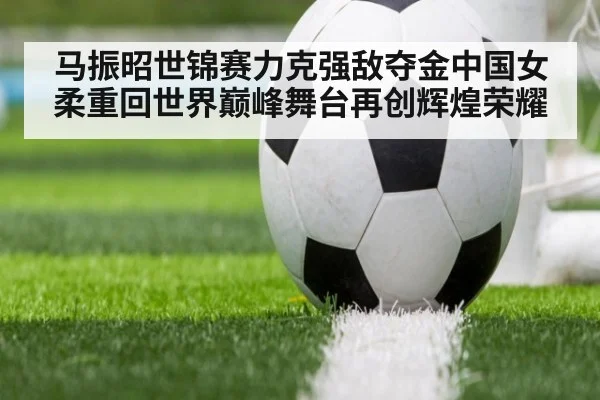 马振昭世锦赛力克强敌夺金中国女柔重回世界巅峰舞台再创辉煌荣耀